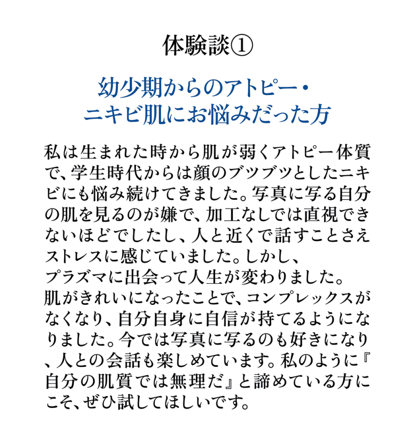 体験談1 幼少期からのアトピー ニキビ肌にお悩みだった方 プラズマ肌質改善で肌に自信が持てるようになったお客様の声